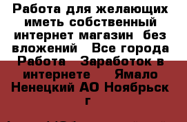  Работа для желающих иметь собственный интернет магазин, без вложений - Все города Работа » Заработок в интернете   . Ямало-Ненецкий АО,Ноябрьск г.